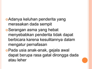  Adanya  keluhan penderita yang
  merasakan dada sempit
 Serangan asma yang hebat
  menyebabkan penderita tidak dapat
  berbicara karena kesulitannya dalam
  mengatur pernafasan
 Pada usia anak-anak, gejala awal
  dapat berupa rasa gatal dirongga dada
  atau leher
 