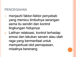 PENCEGAHAN
1.   menjauhi faktor-faktor penyebab
     yang memicu timbulnya serangan
     asma itu sendiri dan kontrol
     lingkungan hidupnya
2.   Latihan relaksasi, kontrol terhadap
     emosi dan lakukan senam atau olah
     raga yang bermanfaat untuk
     memperkuat otot pernapasan,
     misalnya berenang
 