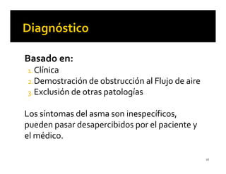 Basado en:
1. Clínica
2. Demostración de obstrucción al Flujo de aire
3. Exclusión de otras patologías


Los síntomas del asma son inespecíficos,
pueden pasar desapercibidos por el paciente y
el médico.

                                                  16
 