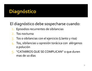 El diagnóstico debe sospecharse cuando:
 1. Episodios recurrentes de sibilancias
 2. Tos nocturna
 3. Tos o sibilancias con el ejercicio (Llanto y risa)
 4. Tos, sibilancias u opresión torácica con alérgenos
      o polución
 5.   “CATARROS QUE SE COMPLICAN” o que duren
      mas de 10 días

                                                         17
 