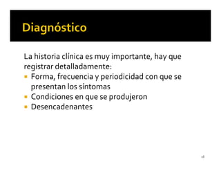 La historia clínica es muy importante, hay que
registrar detalladamente:
  Forma, frecuencia y periodicidad con que se
  presentan los síntomas
  Condiciones en que se produjeron
  Desencadenantes




                                                 18
 