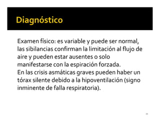 Examen físico: es variable y puede ser normal,
las sibilancias confirman la limitación al flujo de
aire y pueden estar ausentes o solo
manifestarse con la espiración forzada.
En las crisis asmáticas graves pueden haber un
tórax silente debido a la hipoventilación (signo
inminente de falla respiratoria).


                                                      21
 