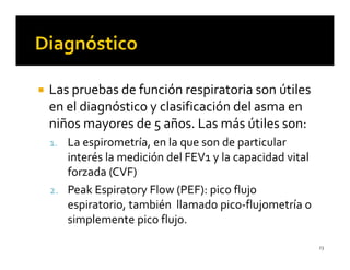 Las pruebas de función respiratoria son útiles
en el diagnóstico y clasificación del asma en
niños mayores de 5 años. Las más útiles son:
1. La espirometría, en la que son de particular
   interés la medición del FEV1 y la capacidad vital
   forzada (CVF)
2. Peak Espiratory Flow (PEF): pico flujo
   espiratorio, también llamado pico-flujometría o
   simplemente pico flujo.

                                                       23
 