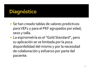 Se han creado tablas de valores predictivos
para VEF1 y para el PEF agrupados por edad,
sexo y talla.
La espirometría es el “Gold Standard”, pero
su aplicación se ve limitada por la poca
disponibilidad del mismo y por la necesidad
de colaboración y esfuerzo por parte del
paciente.

                                              24
 