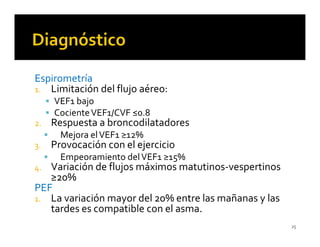 Espirometría
1. Limitación del flujo aéreo:
     VEF1 bajo
     Cociente VEF1/CVF ≤0.8
2.   Respuesta a broncodilatadores
       Mejora el VEF1 ≥12%
3.   Provocación con el ejercicio
       Empeoramiento del VEF1 ≥15%
4. Variación de flujos máximos matutinos-vespertinos
   ≥20%
PEF
1. La variación mayor del 20% entre las mañanas y las
   tardes es compatible con el asma.
                                                        25
 