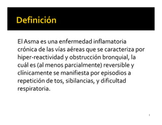 El Asma es una enfermedad inflamatoria
crónica de las vías aéreas que se caracteriza por
hiper-reactividad y obstrucción bronquial, la
cuál es (al menos parcialmente) reversible y
clínicamente se manifiesta por episodios a
repetición de tos, sibilancias, y dificultad
respiratoria.


                                                    3
 