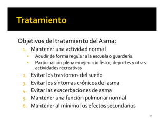 Objetivos del tratamiento del Asma:
 1. Mantener una actividad normal
   ▪ Acudir de forma regular a la escuela o guardería
   ▪ Participación plena en ejercicio físico, deportes y otras
     actividades recreativas
 2. Evitar los trastornos del sueño
 3. Evitar los síntomas crónicos del asma
 4. Evitar las exacerbaciones de asma
 5. Mantener una función pulmonar normal
 6. Mantener al mínimo los efectos secundarios
                                                                 32
 