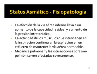 La afección de la vía aérea inferior lleva a un
aumento de la capacidad residual y aumento de
la presión intratorácica.
La actividad de los músculos que intervienen en
la inspiración continúa en la espiración en un
esfuerzo de mantener la vía aérea permeable.
Mecánica pulmonar y las interacciones corazón-
pulmón se ven afectadas severamente.


                                                  46
 
