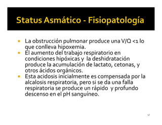 La obstrucción pulmonar produce una V/Q <1 lo
que conlleva hipoxemia.
El aumento del trabajo respiratorio en
condiciones hipóxicas y la deshidratación
produce la acumulación de lactato, cetonas, y
otros ácidos orgánicos.
Esta acidosis inicialmente es compensada por la
alcalosis respiratoria, pero si se da una falla
respiratoria se produce un rápido y profundo
descenso en el pH sanguíneo.


                                                  47
 