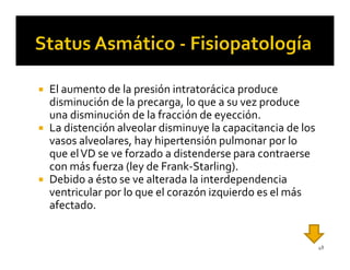 El aumento de la presión intratorácica produce
disminución de la precarga, lo que a su vez produce
una disminución de la fracción de eyección.
La distención alveolar disminuye la capacitancia de los
vasos alveolares, hay hipertensión pulmonar por lo
que el VD se ve forzado a distenderse para contraerse
con más fuerza (ley de Frank-Starling).
Debido a ésto se ve alterada la interdependencia
ventricular por lo que el corazón izquierdo es el más
afectado.


                                                          48
 
