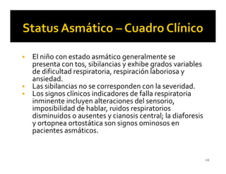 El niño con estado asmático generalmente se
presenta con tos, sibilancias y exhibe grados variables
de dificultad respiratoria, respiración laboriosa y
ansiedad.
Las sibilancias no se corresponden con la severidad.
Los signos clínicos indicadores de falla respiratoria
inminente incluyen alteraciones del sensorio,
imposibilidad de hablar, ruidos respiratorios
disminuidos o ausentes y cianosis central; la diaforesis
y ortopnea ortostática son signos ominosos en
pacientes asmáticos.


                                                           49
 