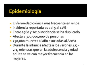 Enfermedad crónica más frecuente en niños
Incidencia reportada es del 5 al 12%
Entre 1980 y 2010 incidencia se ha duplicado
Afecta a 300,000,000 de personas
250,000 muertes al año asociadas al Asma
Durante la infancia afecta a los varones 1.5 -
2:1, mientras que en la adolescencia y edad
adulta se ve con mayor frecuencia en las
mujeres.
                                                 5
 