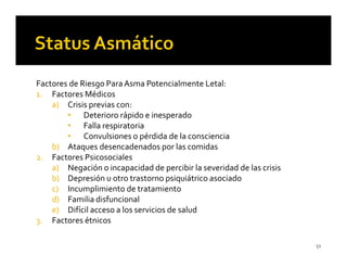 Factores de Riesgo Para Asma Potencialmente Letal:
1. Factores Médicos
    a) Crisis previas con:
        • Deterioro rápido e inesperado
        • Falla respiratoria
        • Convulsiones o pérdida de la consciencia
    b) Ataques desencadenados por las comidas
2. Factores Psicosociales
    a) Negación o incapacidad de percibir la severidad de las crisis
    b) Depresión u otro trastorno psiquiátrico asociado
    c) Incumplimiento de tratamiento
    d) Familia disfuncional
    e) Difícil acceso a los servicios de salud
3. Factores étnicos

                                                                       51
 