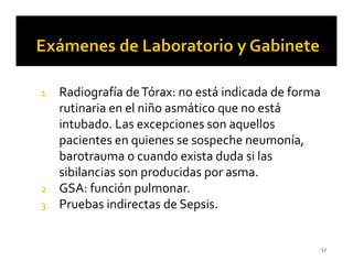 1. Radiografía de Tórax: no está indicada de forma
   rutinaria en el niño asmático que no está
   intubado. Las excepciones son aquellos
   pacientes en quienes se sospeche neumonía,
   barotrauma o cuando exista duda si las
   sibilancias son producidas por asma.
2. GSA: función pulmonar.
3. Pruebas indirectas de Sepsis.



                                                     52
 