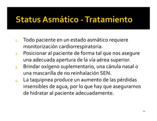 1. Todo paciente en un estado asmático requiere
   monitorización cardiorrespiratoria.
2. Posicionar al paciente de forma tal que nos asegure
   una adecuada apertura de la vía aérea superior.
3. Brindar oxígeno suplementario, una cánula nasal o
   una mascarilla de no reinhalación SEN.
4. La taquipnea produce un aumento de las pérdidas
   insensibles de agua, por lo que hay que asegurarnos
   de hidratar al paciente adecuadamente.


                                                         54
 