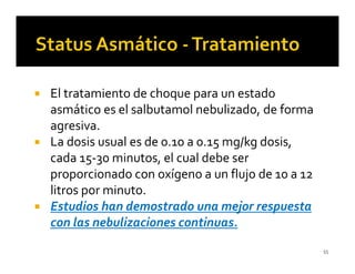 El tratamiento de choque para un estado
asmático es el salbutamol nebulizado, de forma
agresiva.
La dosis usual es de 0.10 a 0.15 mg/kg dosis,
cada 15-30 minutos, el cual debe ser
proporcionado con oxígeno a un flujo de 10 a 12
litros por minuto.
Estudios han demostrado una mejor respuesta
con las nebulizaciones continuas.
                                                  55
 