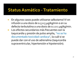 En algunos casos puede utilizarse salbutamol IV en
infusión a una dosis de 0.5 a 5 µg/kg/min o en su
defecto terbutalina a una dosis de 0.1 a 1 µg/kg/min.
Los efectos secundarios más frecuentes son la
taquicardia y presión de pulso amplia, “no se ha
documentado toxicidad cardiaca”, la cuál si se
puede dar con el uso de adrenalina (taquicardia
supraventricular, hipertensión e hipotensión).



                                                        56
 