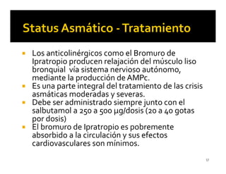 Los anticolinérgicos como el Bromuro de
Ipratropio producen relajación del músculo liso
bronquial vía sistema nervioso autónomo,
mediante la producción de AMPc.
Es una parte integral del tratamiento de las crisis
asmáticas moderadas y severas.
Debe ser administrado siempre junto con el
salbutamol a 250 a 500 µg/dosis (20 a 40 gotas
por dosis)
El bromuro de Ipratropio es pobremente
absorbido a la circulación y sus efectos
cardiovasculares son mínimos.
                                                      57
 