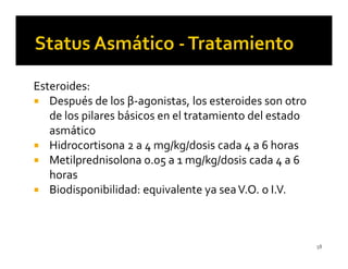 Esteroides:
   Después de los β-agonistas, los esteroides son otro
   de los pilares básicos en el tratamiento del estado
   asmático
   Hidrocortisona 2 a 4 mg/kg/dosis cada 4 a 6 horas
   Metilprednisolona 0.05 a 1 mg/kg/dosis cada 4 a 6
   horas
   Biodisponibilidad: equivalente ya sea V.O. o I.V.



                                                         58
 