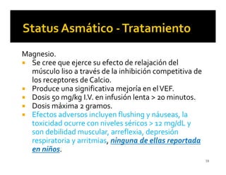 Magnesio.
  Se cree que ejerce su efecto de relajación del
  músculo liso a través de la inhibición competitiva de
  los receptores de Calcio.
  Produce una significativa mejoría en el VEF.
  Dosis 50 mg/kg I.V. en infusión lenta > 20 minutos.
  Dosis máxima 2 gramos.
  Efectos adversos incluyen flushing y náuseas, la
  toxicidad ocurre con niveles séricos > 12 mg/dL y
  son debilidad muscular, arreflexia, depresión
  respiratoria y arritmias, ninguna de ellas reportada
  en niños.
                                                          59
 