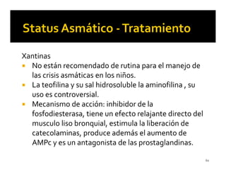 Xantinas
  No están recomendado de rutina para el manejo de
  las crisis asmáticas en los niños.
  La teofilina y su sal hidrosoluble la aminofilina , su
  uso es controversial.
  Mecanismo de acción: inhibidor de la
  fosfodiesterasa, tiene un efecto relajante directo del
  musculo liso bronquial, estimula la liberación de
  catecolaminas, produce además el aumento de
  AMPc y es un antagonista de las prostaglandinas.

                                                           60
 