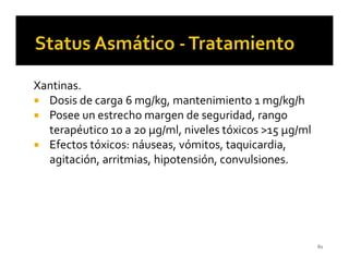 Xantinas.
  Dosis de carga 6 mg/kg, mantenimiento 1 mg/kg/h
  Posee un estrecho margen de seguridad, rango
  terapéutico 10 a 20 µg/ml, niveles tóxicos >15 µg/ml
  Efectos tóxicos: náuseas, vómitos, taquicardia,
  agitación, arritmias, hipotensión, convulsiones.




                                                         61
 