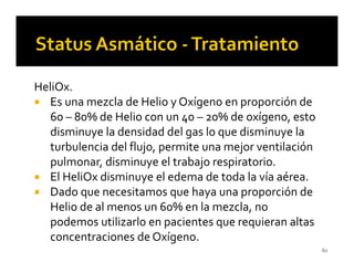 HeliOx.
   Es una mezcla de Helio y Oxígeno en proporción de
   60 – 80% de Helio con un 40 – 20% de oxígeno, esto
   disminuye la densidad del gas lo que disminuye la
   turbulencia del flujo, permite una mejor ventilación
   pulmonar, disminuye el trabajo respiratorio.
   El HeliOx disminuye el edema de toda la vía aérea.
   Dado que necesitamos que haya una proporción de
   Helio de al menos un 60% en la mezcla, no
   podemos utilizarlo en pacientes que requieran altas
   concentraciones de Oxígeno.
                                                          62
 