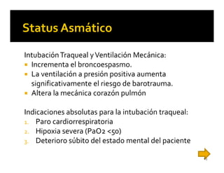 Intubación Traqueal y Ventilación Mecánica:
  Incrementa el broncoespasmo.
  La ventilación a presión positiva aumenta
  significativamente el riesgo de barotrauma.
  Altera la mecánica corazón pulmón

Indicaciones absolutas para la intubación traqueal:
1. Paro cardiorrespiratoria
2. Hipoxia severa (PaO2 <50)
3. Deterioro súbito del estado mental del paciente

                                                      63
 