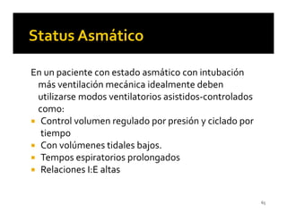 En un paciente con estado asmático con intubación
 más ventilación mecánica idealmente deben
 utilizarse modos ventilatorios asistidos-controlados
 como:
  Control volumen regulado por presión y ciclado por
  tiempo
  Con volúmenes tidales bajos.
  Tempos espiratorios prolongados
  Relaciones I:E altas


                                                        65
 