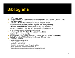 GINA Report 2011
Global Strategy for the Diagnosis and Management of Asthma in Children 5 Years
and Younger 2009
National Asthma Education and Prevention Program. Expert
Panel Report 3: Guidelines for the Diagnosis and Management of
Asthma. Full Report 2007. NIH Publication 07-4051. Bethesda,
Md: National Heart, Lung, and Blood Institute; 2007. Available at:
http://www.nhlbi.nih.gov/guidelines/asthma/
P. Runge, V.L. Hill. Practical Management of Asthma.
Pediatr. Rev. 2009;30;375-385
Kliegman RM, Behrman RE, Jenson HB, Stanton BF, eds. Nelson Textbook of
Pediatrics. 19th ed. Philadelphia, Pa: Saunders Elsevier; 2011
Heinrich A. Werner
Status Asthmaticus in Children
DOI 10.1378/chest.119.6.1913
Chest 2001;119;1913-1929
The online version of this article, along with updated
can be found online on the World Wide Web at:
http://chestjournal.chestpubs.org/content/119/6/1913.full.html


                                                                                 66
 