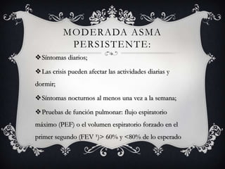 MODERADA ASMA
           PERSISTENTE:
Síntomas diarios;

Las crisis pueden afectar las actividades diarias y
dormir;

Síntomas nocturnos al menos una vez a la semana;

Pruebas de función pulmonar: flujo espiratorio
máximo (PEF) o el volumen espiratorio forzado en el
primer segundo (FEV ¹)> 60% y <80% de lo esperado
 