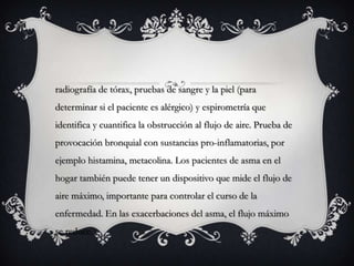 radiografía de tórax, pruebas de sangre y la piel (para
determinar si el paciente es alérgico) y espirometría que
identifica y cuantifica la obstrucción al flujo de aire. Prueba de
provocación bronquial con sustancias pro-inflamatorias, por
ejemplo histamina, metacolina. Los pacientes de asma en el
hogar también puede tener un dispositivo que mide el flujo de
aire máximo, importante para controlar el curso de la
enfermedad. En las exacerbaciones del asma, el flujo máximo
se reduce.
 