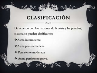 CLASIFICACIÓN

De acuerdo con los patrones de la crisis y las pruebas,
el asma se pueden clasificar en:
Asma intermitente,
Asma persistente leve
 Persistente moderada
 Asma persistente grave.
 