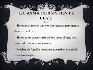 EL ASMA PERSISTENTE
           LEVE:
>Síntomas al menos una vez por semana, pero menos
de una vez al día;

>Síntomas nocturnos más de dos veces al mes, pero
menos de una vez por semana;

>Pruebas de función pulmonar normal en el período
entre los ataques.
 