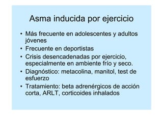 Asma inducida por ejercicio
• Más frecuente en adolescentes y adultos
  jóvenes
• Frecuente en deportistas
• Crisis desencadenadas por ejercicio,
  especialmente en ambiente frío y seco.
• Diagnóstico: metacolina, manitol, test de
  esfuerzo
• Tratamiento: beta adrenérgicos de acción
  corta, ARLT, corticoides inhalados
 