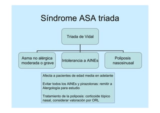 Síndrome ASA triada

                          Triada de Vidal




Asma no alérgica                                             Poliposis
                       Intolerancia a AINEs
moderada o grave                                            nasosinusal


          Afecta a pacientes de edad media en adelante

          Evitar todos los AINEs y pirazolonas: remitir a
          Alergología para estudio

          Tratamiento de la poliposis: corticoide tópico
          nasal, considerar valoración por ORL
 