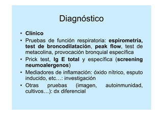 Diagnóstico
• Clínico
• Pruebas de función respiratoria: espirometría,
  test de broncodilatación, peak flow, test de
  metacolina, provocación bronquial específica
• Prick test, Ig E total y específica (screening
  neumoalergenos)
• Mediadores de inflamación: óxido nítrico, esputo
  inducido, etc…: investigación
• Otras    pruebas     (imagen,   autoinmunidad,
  cultivos…): dx diferencial
 