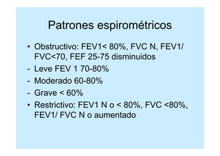 Patrones espirométricos
• Obstructivo: FEV1< 80%, FVC N, FEV1/
  FVC<70, FEF 25-75 disminuidos
- Leve FEV 1 70-80%
- Moderado 60-80%
- Grave < 60%
• Restrictivo: FEV1 N o < 80%, FVC <80%,
  FEV1/ FVC N o aumentado
 
