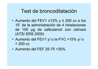 Test de broncodilatación
• Aumento del FEV1 ≥12% y ≥ 200 cc a los
  15´ de la administración de 4 inhalaciones
  de 100 µg de salbutamol con cámara
  (ATS/ ERS 2005)
• Aumento del FEV1 y/ o la FVC >15% y/ o
  > 200 cc
• Aumento del FEF 25-75 >35%
 