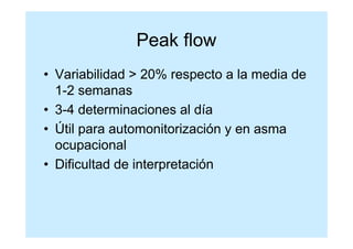 Peak flow
• Variabilidad > 20% respecto a la media de
  1-2 semanas
• 3-4 determinaciones al día
• Útil para automonitorización y en asma
  ocupacional
• Dificultad de interpretación
 