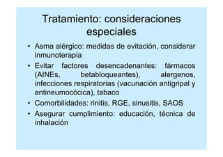 Tratamiento: consideraciones
            especiales
• Asma alérgico: medidas de evitación, considerar
  inmunoterapia
• Evitar factores desencadenantes: fármacos
  (AINEs,       betabloqueantes),         alergenos,
  infecciones respiratorias (vacunación antigripal y
  antineumocócica), tabaco
• Comorbilidades: rinitis, RGE, sinusitis, SAOS
• Asegurar cumplimiento: educación, técnica de
  inhalación
 