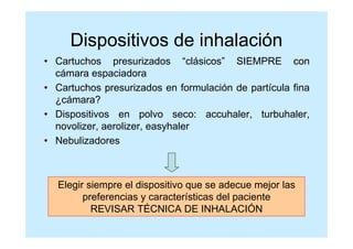 Dispositivos de inhalación
• Cartuchos presurizados “clásicos” SIEMPRE con
  cámara espaciadora
• Cartuchos presurizados en formulación de partícula fina
  ¿cámara?
• Dispositivos en polvo seco: accuhaler, turbuhaler,
  novolizer, aerolizer, easyhaler
• Nebulizadores



  Elegir siempre el dispositivo que se adecue mejor las
        preferencias y características del paciente
          REVISAR TÉCNICA DE INHALACIÓN
 