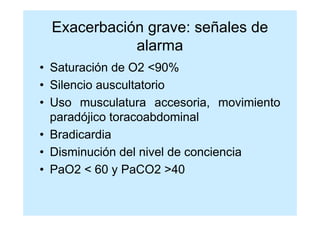 Exacerbación grave: señales de
            alarma
• Saturación de O2 <90%
• Silencio auscultatorio
• Uso musculatura accesoria, movimiento
  paradójico toracoabdominal
• Bradicardia
• Disminución del nivel de conciencia
• PaO2 < 60 y PaCO2 >40
 