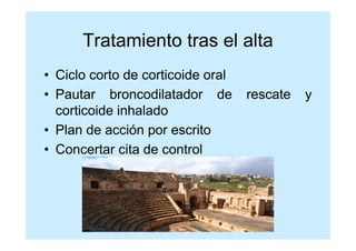 Tratamiento tras el alta
• Ciclo corto de corticoide oral
• Pautar broncodilatador de        rescate   y
  corticoide inhalado
• Plan de acción por escrito
• Concertar cita de control
 
