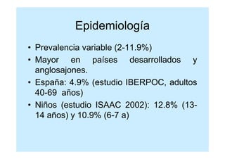 Epidemiología
• Prevalencia variable (2-11.9%)
• Mayor en países desarrollados y
  anglosajones.
• España: 4.9% (estudio IBERPOC, adultos
  40-69 años)
• Niños (estudio ISAAC 2002): 12.8% (13-
  14 años) y 10.9% (6-7 a)
 