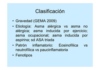 Clasificación
• Gravedad (GEMA 2009)
• Etiología: Asma alérgica vs asma no
  alérgica; asma inducida por ejercicio;
  asma ocupacional; asma inducida por
  aspirina; sd ASA triada
• Patrón inflamatorio: Eosinofílica vs
  neutrofílica vs paucinflamatoria
• Fenotipos
 