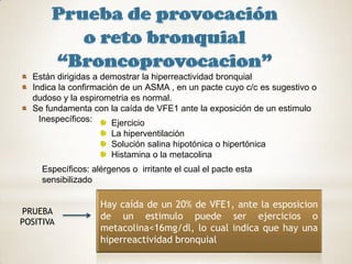 Están dirigidas a demostrar la hiperreactividad bronquial
  Indica la confirmación de un ASMA , en un pacte cuyo c/c es sugestivo o
  dudoso y la espirometria es normal.
  Se fundamenta con la caída de VFE1 ante la exposición de un estimulo
    Inespecíficos:     Ejercicio
                       La hiperventilación
                       Solución salina hipotónica o hipertónica
                       Histamina o la metacolina
     Específicos: alérgenos o irritante el cual el pacte esta
     sensibilizado

                    Hay caída de un 20% de VFE1, ante la esposicion
PRUEBA
                    de un estimulo puede ser ejercicios o
POSITIVA
                    metacolina<16mg/dl, lo cual indica que hay una
                    hiperreactividad bronquial
 