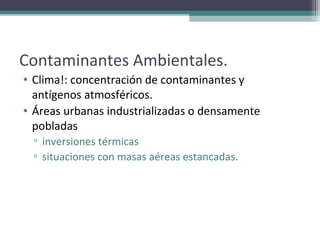 Contaminantes Ambientales.
• Clima!: concentración de contaminantes y
  antígenos atmosféricos.
• Áreas urbanas industrializadas o densamente
  pobladas
  ▫ inversiones térmicas
  ▫ situaciones con masas aéreas estancadas.
 