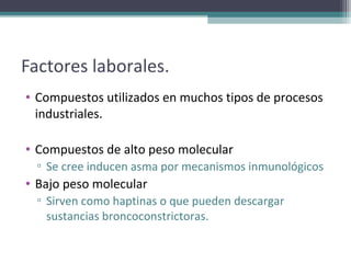 Factores laborales.
• Compuestos utilizados en muchos tipos de procesos
  industriales.

• Compuestos de alto peso molecular
  ▫ Se cree inducen asma por mecanismos inmunológicos
• Bajo peso molecular
  ▫ Sirven como haptinas o que pueden descargar
    sustancias broncoconstrictoras.
 