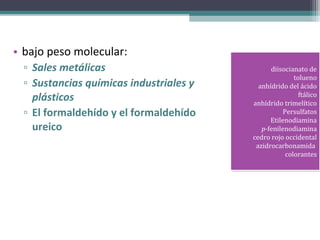 • bajo peso molecular:
  ▫ Sales metálicas                            diisocianato de
                                                diisocianato de
                                                        tolueno
                                                         tolueno
  ▫ Sustancias químicas industriales y     anhídrido del ácido
                                            anhídrido del ácido
    plásticos                                             ftálico
                                                           ftálico
                                         anhídrido trimelítico
                                          anhídrido trimelítico
  ▫ El formaldehído y el formaldehído               Persulfatos
                                                     Persulfatos
                                               Etilenodiamina
                                                Etilenodiamina
    ureico                                  p-fenilenodiamina
                                             p-fenilenodiamina
                                         cedro rojo occidental
                                          cedro rojo occidental
                                          azidrocarbonamida
                                           azidrocarbonamida
                                                     colorantes
                                                      colorantes
 